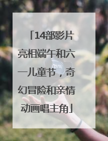 14部影片亮相端午和六一儿童节，奇幻冒险和亲情动画唱主角