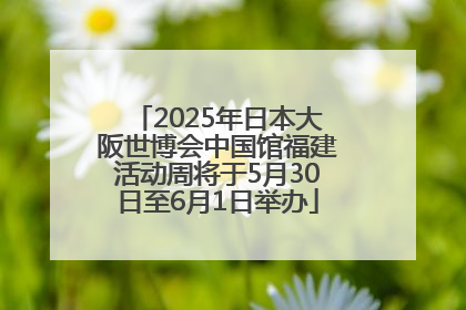 2025年日本大阪世博会中国馆福建活动周将于5月30日至6月1日举办