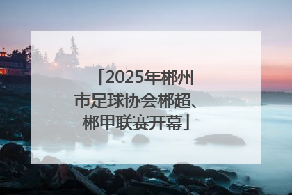 2025年郴州市足球协会郴超、郴甲联赛开幕