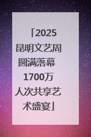 2025昆明文艺周圆满落幕 1700万人次共享艺术盛宴