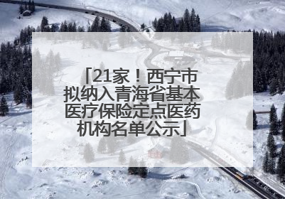 21家！西宁市拟纳入青海省基本医疗保险定点医药机构名单公示