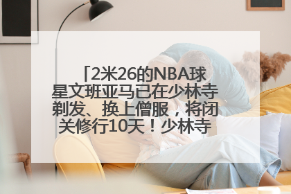 2米26的NBA球星文班亚马已在少林寺剃发、换上僧服，将闭关修行10天！少林寺回应：人在寺里