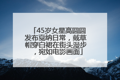 45岁女星高圆圆发布戛纳日常，戴草帽穿白裙在街头漫步，宛如电影画面