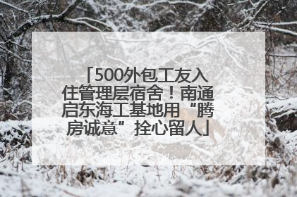 500外包工友入住管理层宿舍！南通启东海工基地用“腾房诚意”拴心留人