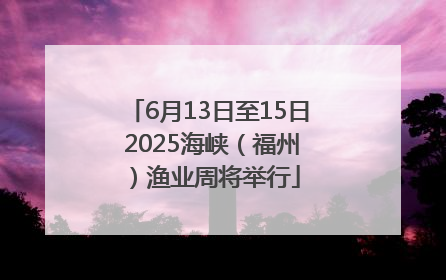 6月13日至15日 2025海峡（福州）渔业周将举行