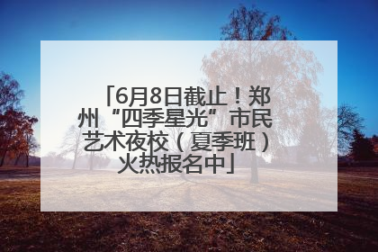 6月8日截止！郑州“四季星光”市民艺术夜校（夏季班）火热报名中
