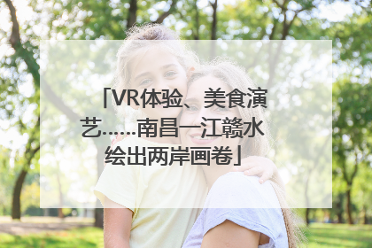 VR体验、美食演艺……南昌一江赣水绘出两岸画卷